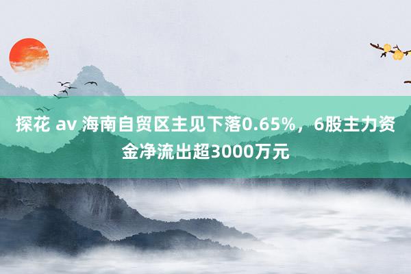 探花 av 海南自贸区主见下落0.65%，6股主力资金净流出超3000万元