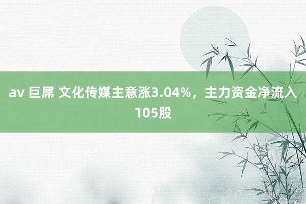 av 巨屌 文化传媒主意涨3.04%，主力资金净流入105股