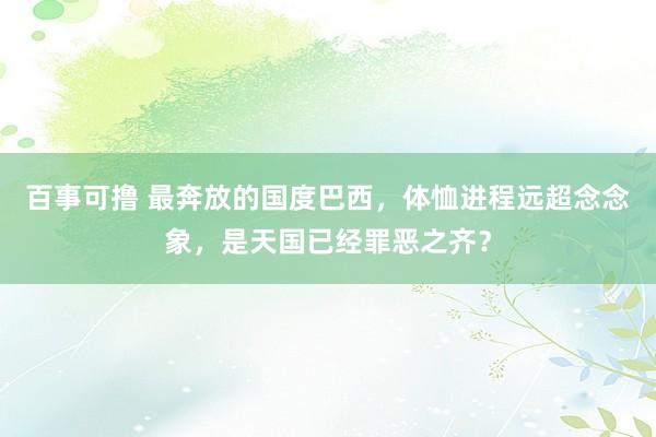 百事可撸 最奔放的国度巴西，体恤进程远超念念象，是天国已经罪恶之齐？