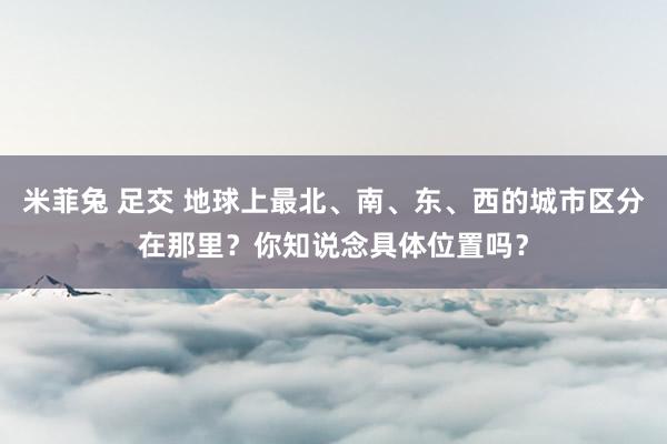 米菲兔 足交 地球上最北、南、东、西的城市区分在那里？你知说念具体位置吗？