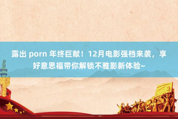 露出 porn 年终巨献！12月电影强档来袭，享好意思福带你解锁不雅影新体验~