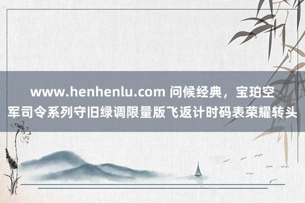 www.henhenlu.com 问候经典，宝珀空军司令系列守旧绿调限量版飞返计时码表荣耀转头