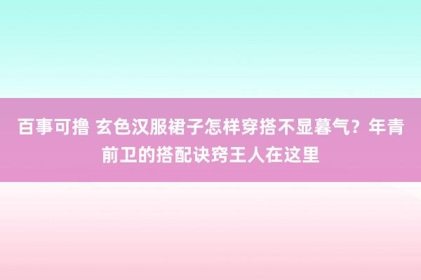 百事可撸 玄色汉服裙子怎样穿搭不显暮气？年青前卫的搭配诀窍王人在这里