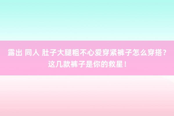 露出 同人 肚子大腿粗不心爱穿紧裤子怎么穿搭？这几款裤子是你的救星！