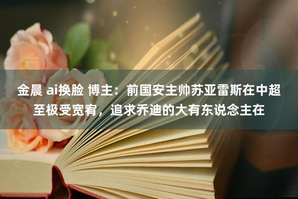 金晨 ai换脸 博主：前国安主帅苏亚雷斯在中超至极受宽宥，追求乔迪的大有东说念主在