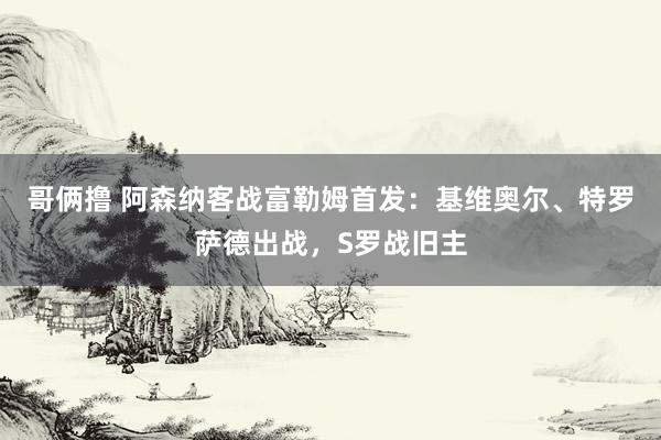 哥俩撸 阿森纳客战富勒姆首发：基维奥尔、特罗萨德出战，S罗战旧主