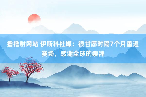 撸撸射网站 伊斯科社媒：很甘愿时隔7个月重返赛场，感谢全球的崇拜