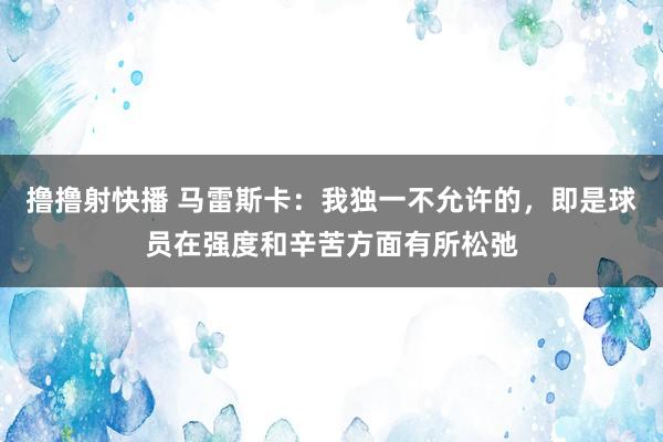 撸撸射快播 马雷斯卡：我独一不允许的，即是球员在强度和辛苦方面有所松弛