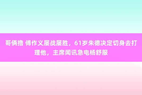 哥俩撸 傅作义屡战屡胜，61岁朱德决定切身去打理他，主席闻讯急电杨舒服