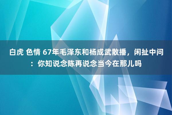 白虎 色情 67年毛泽东和杨成武散播，闲扯中问：你知说念陈再说念当今在那儿吗