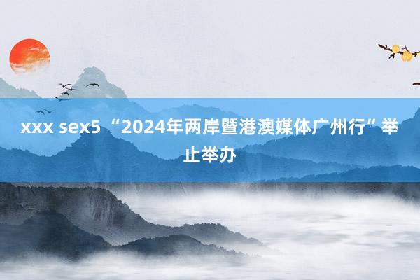 xxx sex5 “2024年两岸暨港澳媒体广州行”举止举办