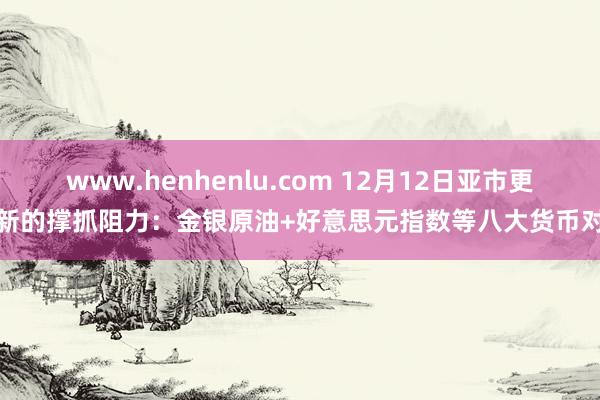 www.henhenlu.com 12月12日亚市更新的撑抓阻力：金银原油+好意思元指数等八大货币对