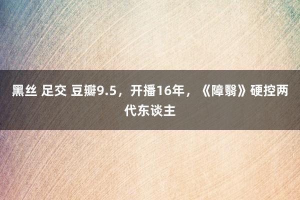 黑丝 足交 豆瓣9.5，开播16年，《障翳》硬控两代东谈主