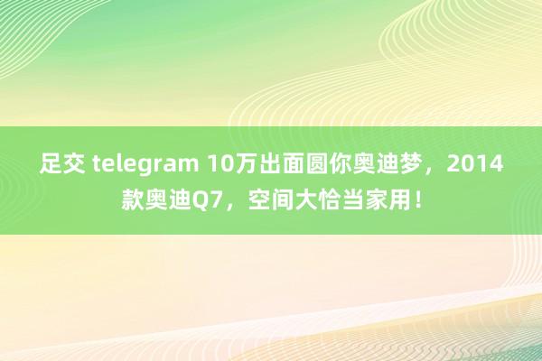 足交 telegram 10万出面圆你奥迪梦，2014款奥迪Q7，空间大恰当家用！