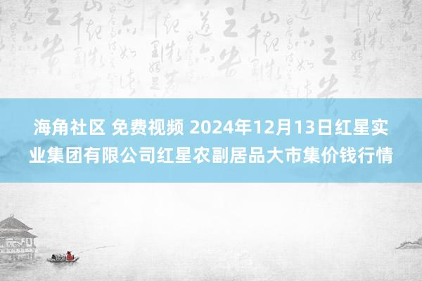 海角社区 免费视频 2024年12月13日红星实业集团有限公司红星农副居品大市集价钱行情