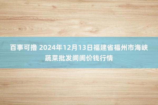 百事可撸 2024年12月13日福建省福州市海峡蔬菜批发阛阓价钱行情