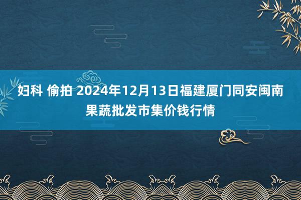 妇科 偷拍 2024年12月13日福建厦门同安闽南果蔬批发市集价钱行情