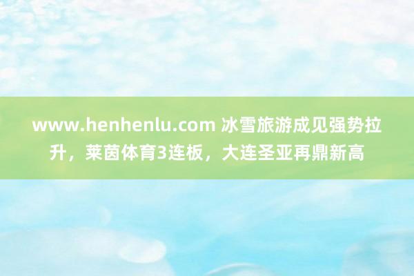 www.henhenlu.com 冰雪旅游成见强势拉升，莱茵体育3连板，大连圣亚再鼎新高