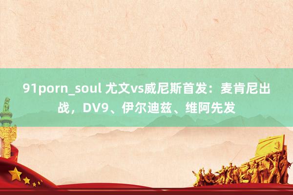 91porn_soul 尤文vs威尼斯首发：麦肯尼出战，DV9、伊尔迪兹、维阿先发