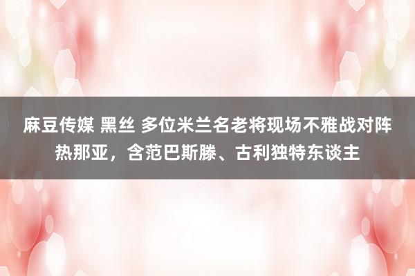 麻豆传媒 黑丝 多位米兰名老将现场不雅战对阵热那亚，含范巴斯滕、古利独特东谈主