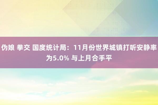 伪娘 拳交 国度统计局：11月份世界城镇打听安静率为5.0% 与上月合手平