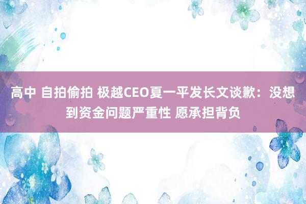 高中 自拍偷拍 极越CEO夏一平发长文谈歉：没想到资金问题严重性 愿承担背负