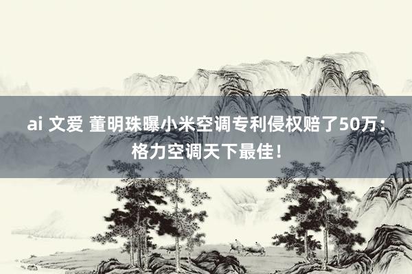 ai 文爱 董明珠曝小米空调专利侵权赔了50万：格力空调天下最佳！