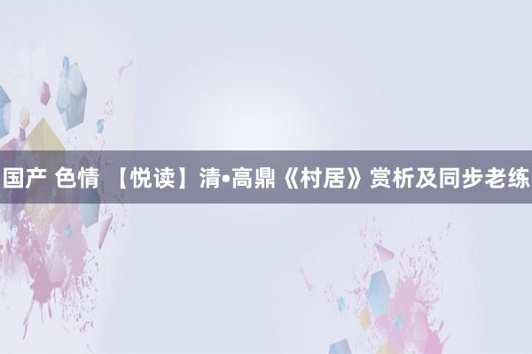 国产 色情 【悦读】清•高鼎《村居》赏析及同步老练