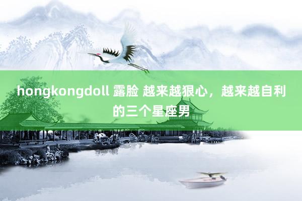 hongkongdoll 露脸 越来越狠心，越来越自利的三个星座男