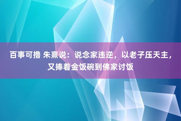 百事可撸 朱熹说：说念家违逆，以老子压天主，又捧着金饭碗到佛家讨饭