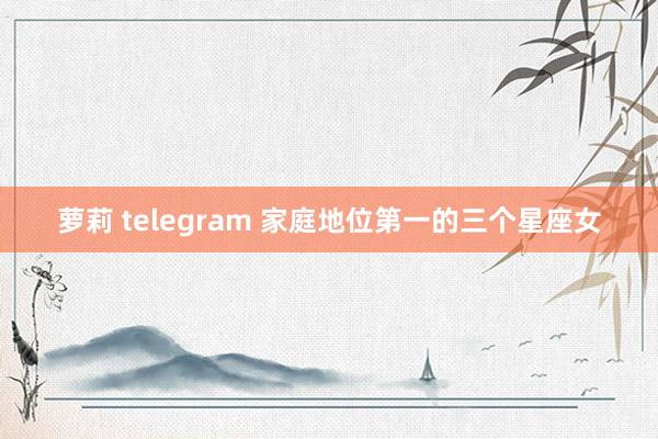 萝莉 telegram 家庭地位第一的三个星座女