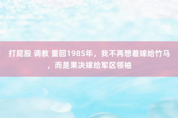 打屁股 调教 重回1985年，我不再想着嫁给竹马，而是果决嫁给军区领袖