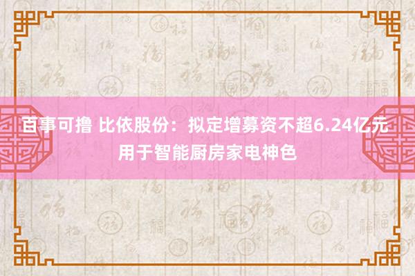 百事可撸 比依股份：拟定增募资不超6.24亿元 用于智能厨房家电神色