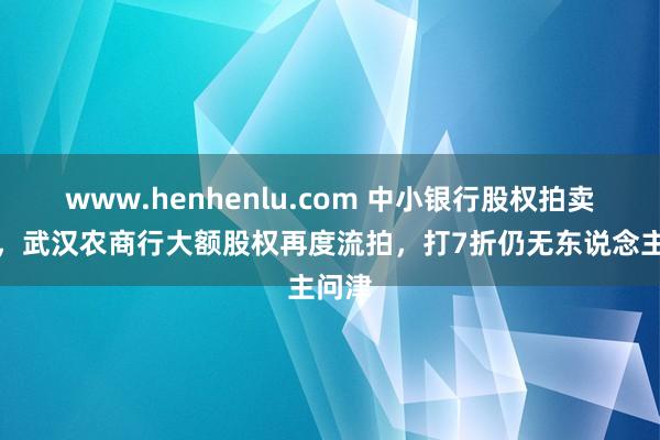 www.henhenlu.com 中小银行股权拍卖遇冷，武汉农商行大额股权再度流拍，打7折仍无东说念主问津