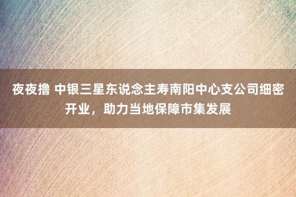 夜夜撸 中银三星东说念主寿南阳中心支公司细密开业，助力当地保障市集发展