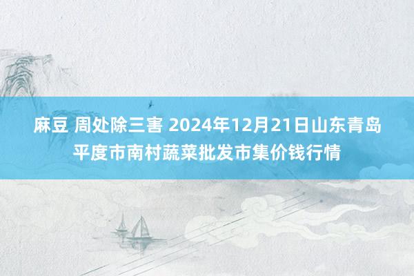 麻豆 周处除三害 2024年12月21日山东青岛平度市南村蔬菜批发市集价钱行情