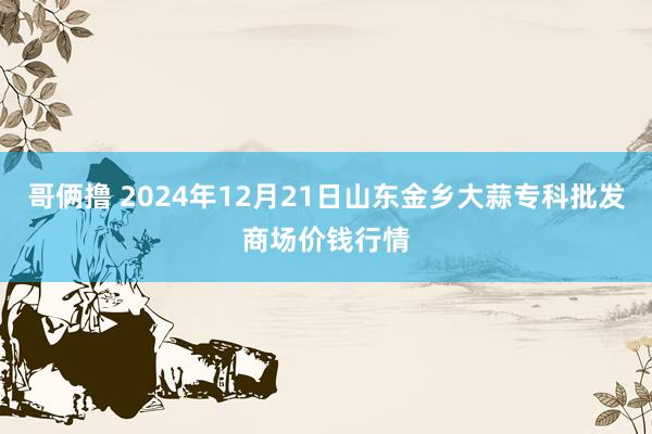 哥俩撸 2024年12月21日山东金乡大蒜专科批发商场价钱行情