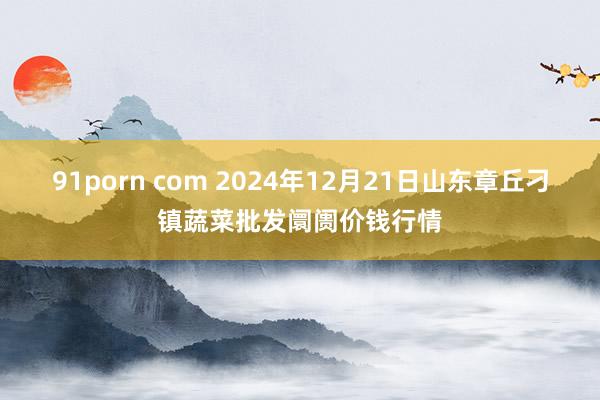 91porn com 2024年12月21日山东章丘刁镇蔬菜批发阛阓价钱行情