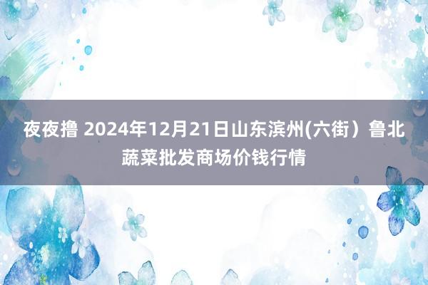 夜夜撸 2024年12月21日山东滨州(六街）鲁北蔬菜批发商场价钱行情