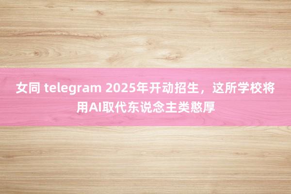 女同 telegram 2025年开动招生，这所学校将用AI取代东说念主类憨厚