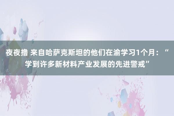 夜夜撸 来自哈萨克斯坦的他们在渝学习1个月：“学到许多新材料产业发展的先进警戒”