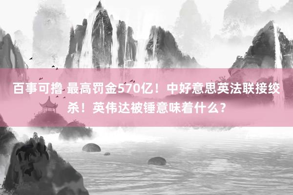 百事可撸 最高罚金570亿！中好意思英法联接绞杀！英伟达被锤意味着什么？