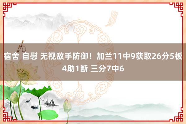 宿舍 自慰 无视敌手防御！加兰11中9获取26分5板4助1断 三分7中6