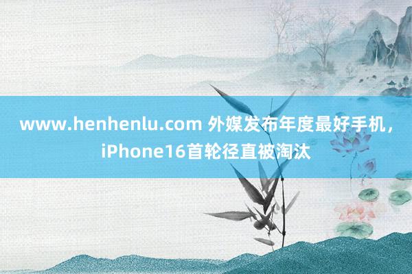 www.henhenlu.com 外媒发布年度最好手机，iPhone16首轮径直被淘汰