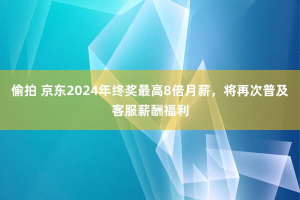 偷拍 京东2024年终奖最高8倍月薪，将再次普及客服薪酬福利