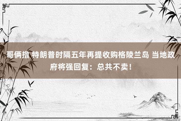 哥俩撸 特朗普时隔五年再提收购格陵兰岛 当地政府将强回复：总共不卖！