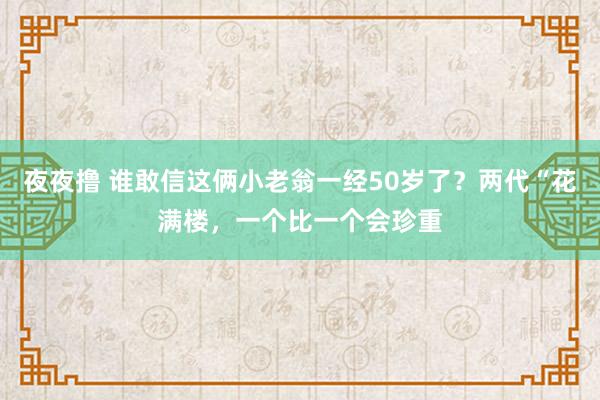 夜夜撸 谁敢信这俩小老翁一经50岁了？两代“花满楼，一个比一个会珍重