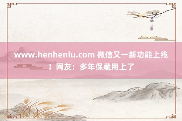 www.henhenlu.com 微信又一新功能上线！网友：多年保藏用上了