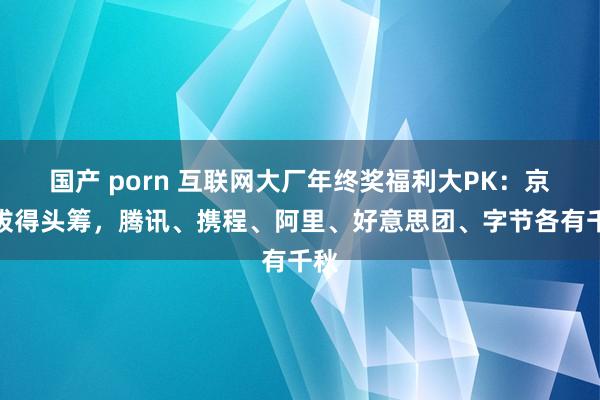 国产 porn 互联网大厂年终奖福利大PK：京东拔得头筹，腾讯、携程、阿里、好意思团、字节各有千秋