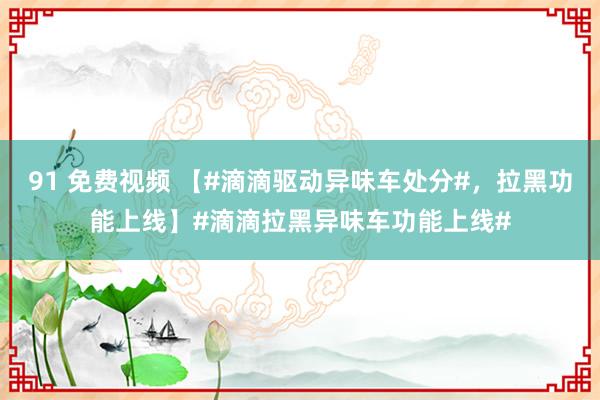 91 免费视频 【#滴滴驱动异味车处分#，拉黑功能上线】#滴滴拉黑异味车功能上线#